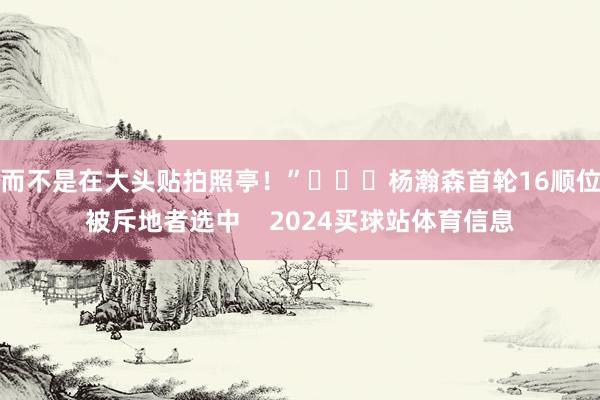 而不是在大头贴拍照亭！”			杨瀚森首轮16顺位被斥地者选中    2024买球站体育信息