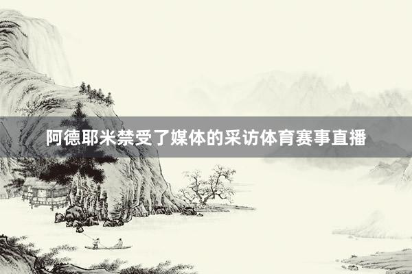 阿德耶米禁受了媒体的采访体育赛事直播