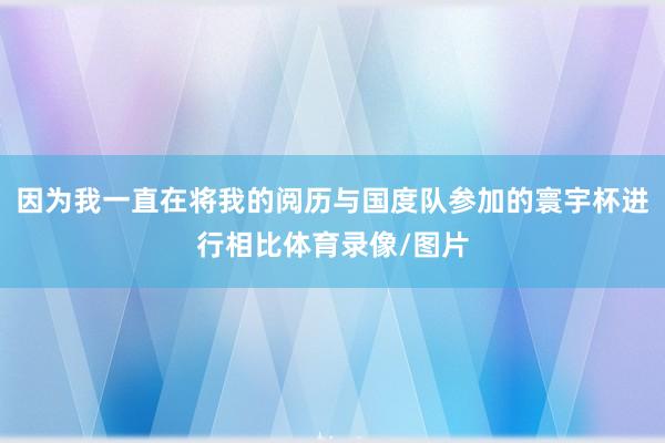 因为我一直在将我的阅历与国度队参加的寰宇杯进行相比体育录像/图片