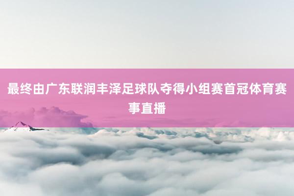 最终由广东联润丰泽足球队夺得小组赛首冠体育赛事直播