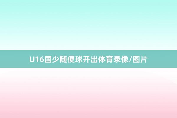 U16国少随便球开出体育录像/图片