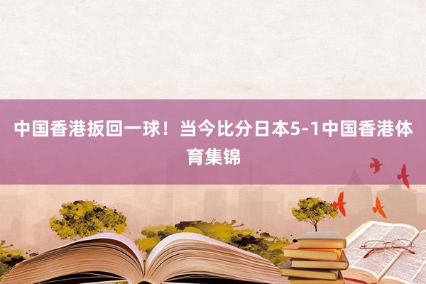 中国香港扳回一球！当今比分日本5-1中国香港体育集锦