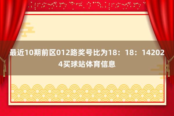 最近10期前区012路奖号比为18：18：142024买球站体育信息