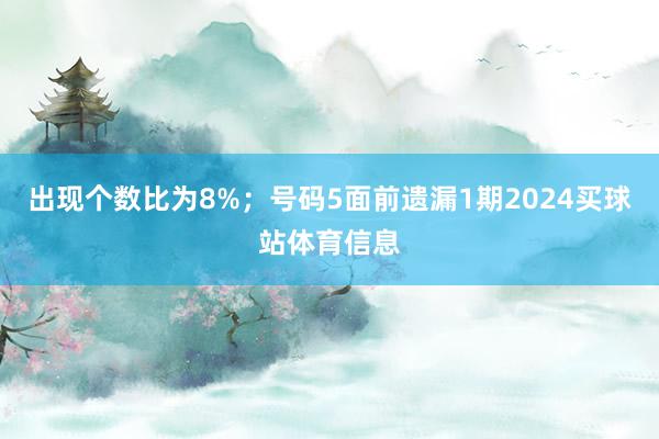出现个数比为8%；　　号码5面前遗漏1期2024买球站体育信息