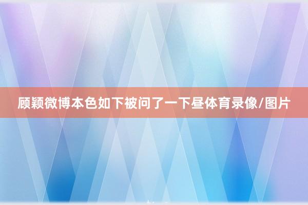 顾颖微博本色如下被问了一下昼体育录像/图片