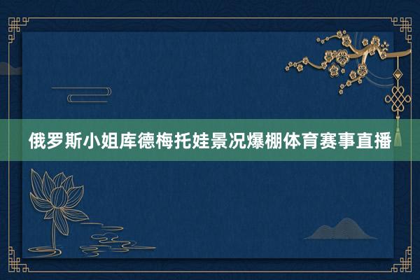 俄罗斯小姐库德梅托娃景况爆棚体育赛事直播