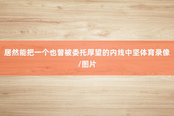 居然能把一个也曾被委托厚望的内线中坚体育录像/图片