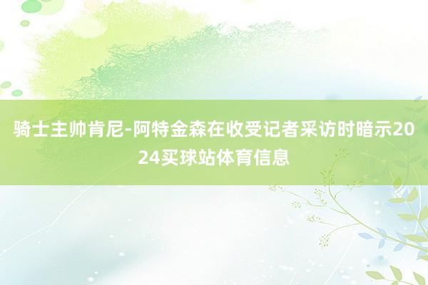 骑士主帅肯尼-阿特金森在收受记者采访时暗示2024买球站体育信息