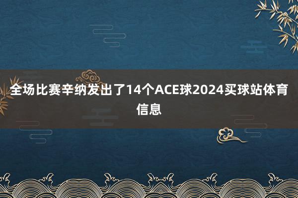 全场比赛辛纳发出了14个ACE球2024买球站体育信息