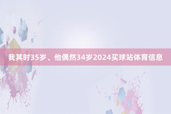 我其时35岁、他偶然34岁2024买球站体育信息