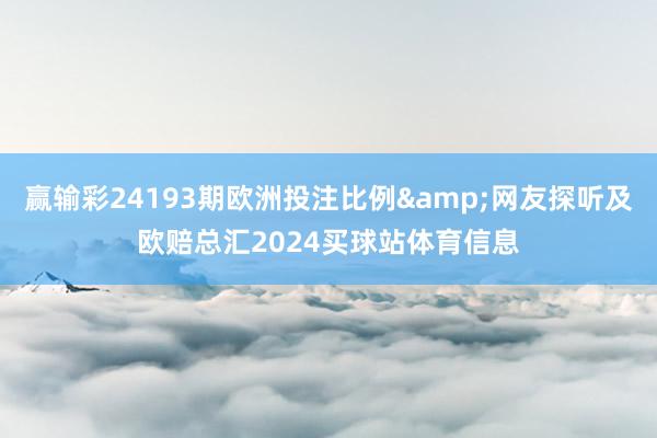 赢输彩24193期欧洲投注比例&网友探听及欧赔总汇2024买球站体育信息