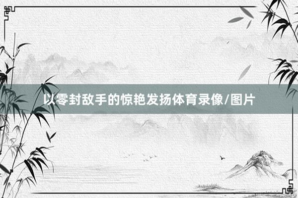 以零封敌手的惊艳发扬体育录像/图片