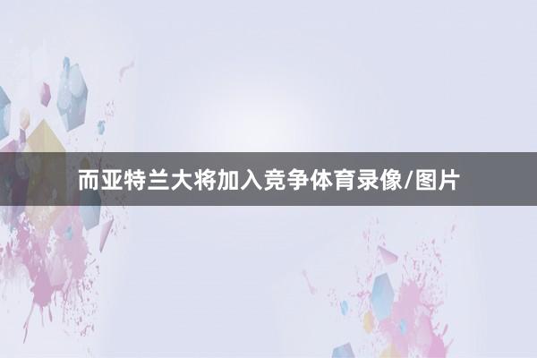 而亚特兰大将加入竞争体育录像/图片