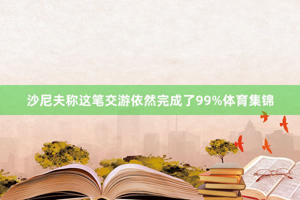 沙尼夫称这笔交游依然完成了99%体育集锦