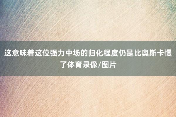 这意味着这位强力中场的归化程度仍是比奥斯卡慢了体育录像/图片