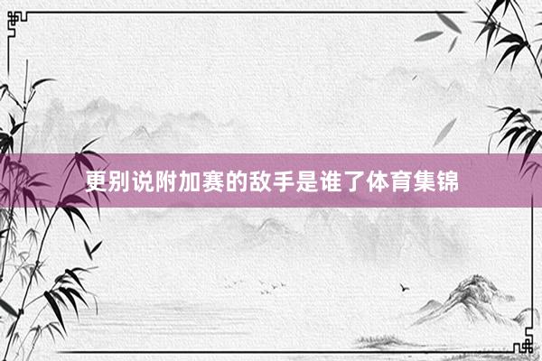 更别说附加赛的敌手是谁了体育集锦