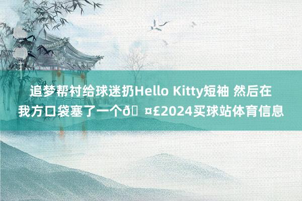追梦帮衬给球迷扔Hello Kitty短袖 然后在我方口袋塞了一个🤣2024买球站体育信息
