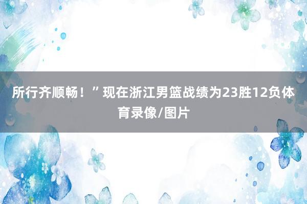 所行齐顺畅！”现在浙江男篮战绩为23胜12负体育录像/图片