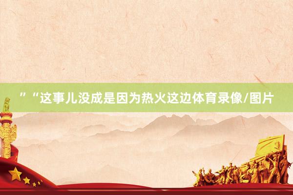 ”“这事儿没成是因为热火这边体育录像/图片