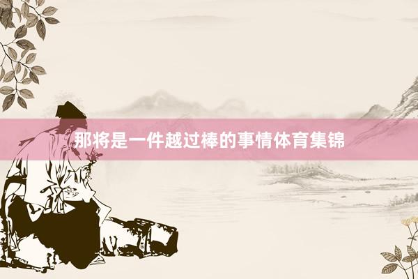 那将是一件越过棒的事情体育集锦