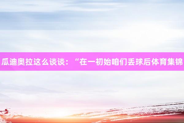 瓜迪奥拉这么谈谈：“在一初始咱们丢球后体育集锦