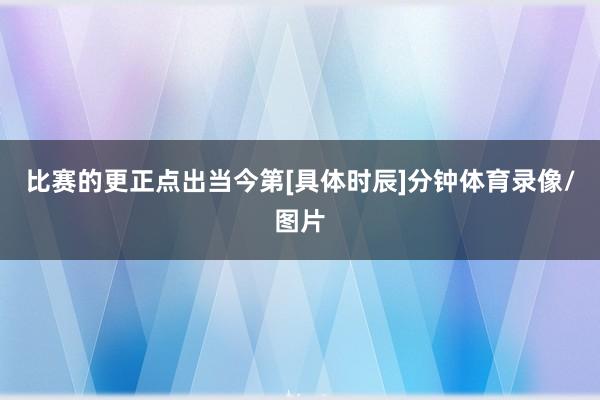 比赛的更正点出当今第[具体时辰]分钟体育录像/图片