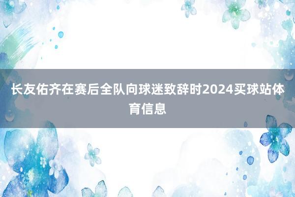 长友佑齐在赛后全队向球迷致辞时2024买球站体育信息