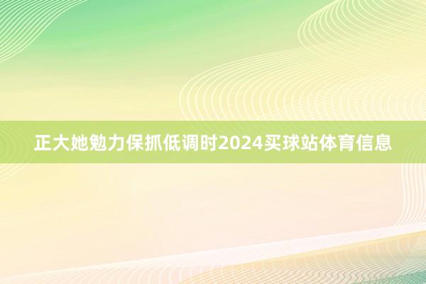 正大她勉力保抓低调时2024买球站体育信息