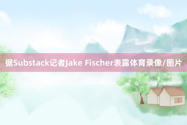 据Substack记者Jake Fischer表露体育录像/图片