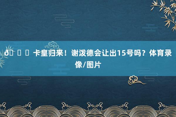 🚀卡皇归来！谢泼德会让出15号吗？体育录像/图片