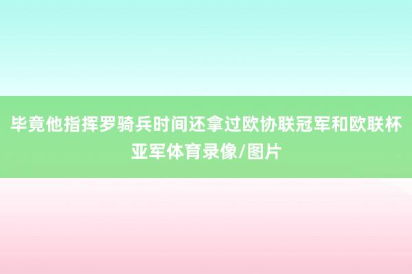 毕竟他指挥罗骑兵时间还拿过欧协联冠军和欧联杯亚军体育录像/图片