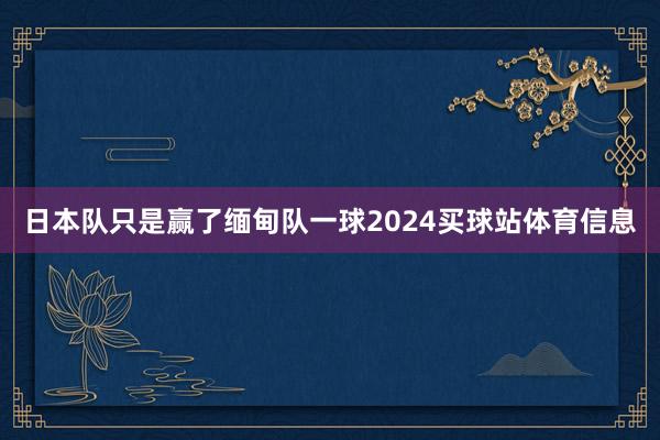 日本队只是赢了缅甸队一球2024买球站体育信息
