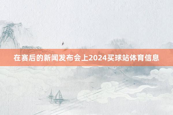 在赛后的新闻发布会上2024买球站体育信息
