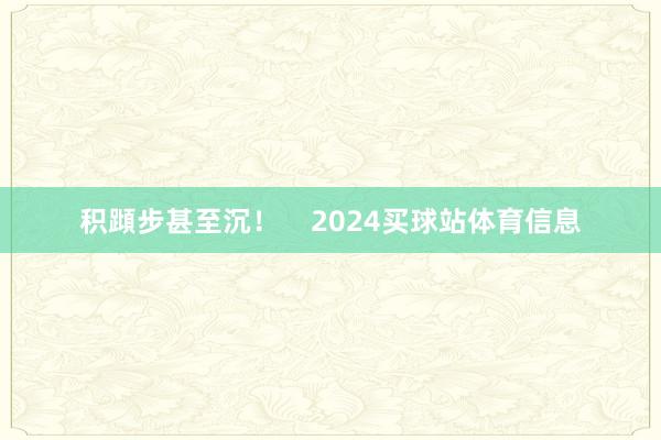 积蹞步甚至沉! 2024买球站体育信息