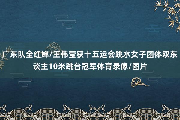 广东队全红婵/王伟莹获十五运会跳水女子团体双东谈主10米跳台冠军体育录像/图片