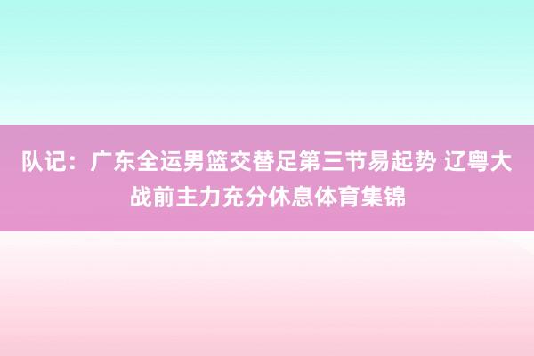 队记：广东全运男篮交替足第三节易起势 辽粤大战前主力充分休息体育集锦