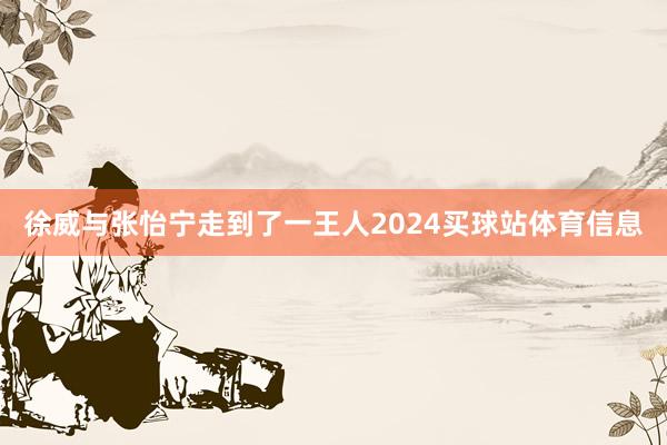 徐威与张怡宁走到了一王人2024买球站体育信息