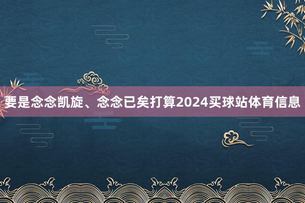 要是念念凯旋、念念已矣打算2024买球站体育信息