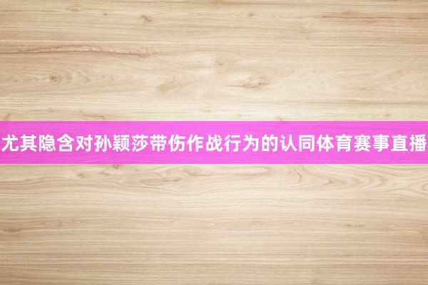 尤其隐含对孙颖莎带伤作战行为的认同体育赛事直播