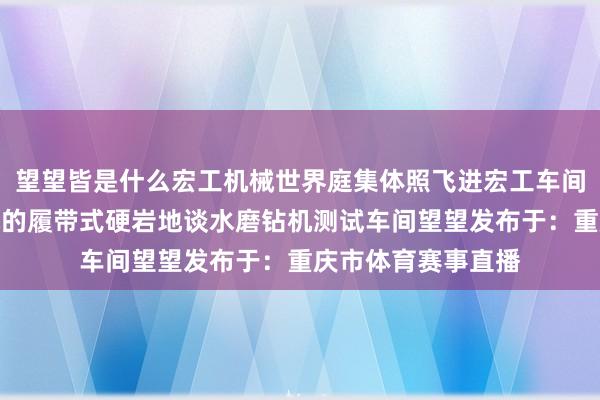 望望皆是什么宏工机械世界庭集体照飞进宏工车间望望飞进宏工机械的履带式硬岩地谈水磨钻机测试车间望望发布于：重庆市体育赛事直播
