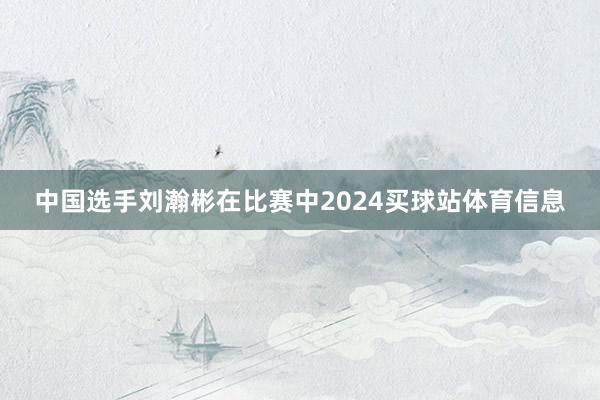 中国选手刘瀚彬在比赛中2024买球站体育信息