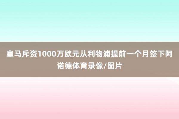 皇马斥资1000万欧元从利物浦提前一个月签下阿诺德体育录像/图片