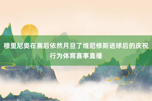 穆里尼奥在赛后依然月旦了维尼修斯进球后的庆祝行为体育赛事直播