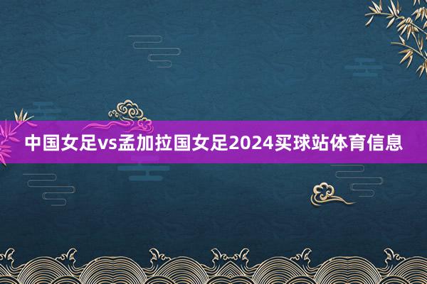 中国女足vs孟加拉国女足2024买球站体育信息